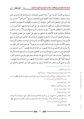 ‫‪                ‬‬
‫‪‬‬
‫‪ ‬‬
‫‪‬‬
‫‪ ‬א‪  ‬א‪FW ‬א‪ ‬א‪ ‬א‪  ‬א‪KKE ‬‬

‫א‪‬א‪‬‬

‫وﺳــﻌﺖ ﰊ اﻟﻘــﺪم)١( إﱃ ﻧــﻮاﺣﻲ)٢( ﺑــﻼد اﻟﻌﺠــﻢ, ﻓــﺼﺤﺖ: واﺷــﻮﻗﺎه إﱃ ﻟﻘــﺎء إﺧــﻮاﲏ, ﻓﻠــﲈ‬
‫َ ْ ُ‬
‫َ َ ْ‬
‫ُ ِ‬
‫ﻧﺰﻟﺖ رﺟﺎﺋﻬﺎ. وﺧﺎﻟﻄﺖ أرﺑﺎﲠﺎ, أﻟﻔﻴﺘﻬﺎ ﲤﻮج ﺑﺎﻟﻔﻀﺎﺋﻞ, وﺗﺮوج)٣( ﻟﻠﻤﺮﲢـﻞ)٤( اﻟﻨـﺎزل, ﲠـﺎ‬
‫ُ َ َ‬
‫ُ‬
‫ُﺗﻨﺎل اﻟﻮﺳﺎﺋﻞ, وﻳﺘﺤﻘﻖ آﻣﺎل اﻵﻣﻞ, ﻋﻠﲈؤﻫـﺎ اﻟﺮاﺳـﺨﻮن, وﻓﻘﻬﺎؤﻫـﺎ اﳌــُﺠﺘﻬﺪون اﳌــُﻔﺘﻮن,‬
‫ُ‬
‫ِ ُ‬
‫وﺻﻠﺤﺎؤﻫﺎ اﻟﻨﺎﺳﻜﻮن, اﻟﺴﺎﻟﻜﻮن اﻟﻮاﺻﻠﻮن, ﻏﲑ أﲏ أﻟﻔﻴﺖ ﻋﻮام ﻗﺮاﺋﻬـﺎ اﳌﺘـﺄﺧﺮﻳﻦ, ﻋـﻦ‬
‫ُ‬
‫َ‬
‫َ‬
‫ﱢ‬
‫اﻷﺋﻤﺔ اﻟﻘﺮاء اﳌﺤﻘﻘﲔ اﳌﺎﺿﲔ)٥(. ﻳﻘﺮؤن ﺑﺎﳌــﺠﺎز, ﻻ ﺑـﲈ ﺻـﺢ ]وﺛﺒـﺖ[)٦( وﺟـﺎز, ُﻳـﺪﻋﻮن‬
‫َْ‬
‫َ ﱠ‬
‫ِ‬
‫ﱠ‬
‫ﺑﺎﳊﻔﺎظ, وﳛﺮﻓﻮن ﲡﻮﻳﺪ اﻷﻟﻔﺎظ, ﻗﺪ ﺷﻐﻠﻬﻢ ﺣﺮﺻﻬﻢ ﻋﲆ اﳌﻌﻠﻮم, ﻋﻦ ﲢﺼﻴﻞ اﻟﻌﻠـﻮم, ﻻ‬
‫َ‬
‫ﱢ‬
‫ﻳﺮﻏﺒﻮن ﰲ ﲢﺼﻴﻞ اﻟﺪراﻳﺎت, وﻻ ﻳﻘﺮؤن ﺑﺘﻔﺼﻴﻞ اﻟﺮواﻳﺎت, ﻗﺪ اﻋﺘﺎﺿﻮا ﻋﻦ ذﻟـﻚ ﺑﱰﺟﻴـﻊ‬
‫ِ‬
‫اﻷﺻﻮات, وﺗـﺸﻨﻴﻊ اﻟـﻨﻐﲈت, وﺗﻘﻄﻴـﻊ اﻷﻟﻔـﺎت, واﻟـﻮاوات واﻟﻴـﺎءات, وﺗﻄﻨـﲔ اﻟﻨﻮﻧـﺎت,‬
‫ﱡ‬
‫َ‬
‫َ‬
‫ِ‬
‫ﱠ‬
‫وﺗﻐﻨﲔ اﻟﻐﻨﺎت, ﻳﻨﻜﺮون اﻟﻘﺮاءة ﺑﺄﳊﺎن اﻟﻌﺮب, وﻳﺰﺧﺮﻓﻮن)٧( ﻗﺮاءﲥﻢ ﺑﺄﳊﺎن أﻫﻞ اﻟﻄـﺮب,‬
‫ُﱠ‬

‫وﻻ ﻳﻤﻴﺰون ﰲ ﺗﻼوﲥﻢ ﺑﲔ ﻗﺮاءة اﳉﻤﻬﻮر, ﻣﻦ اﻟﺸﺎذ اﳌﱰوك اﳌﻬﺠﻮر)٨(, ﻟﻴﺲ ﻋﻨـﺪﻫﻢ ﻣـﻦ‬
‫َ‬
‫ﱢ‬
‫اﻟﻔــﻀﺎﺋﻞ, ﻏــﲑ اﻟــﺪﻋﻮى ﺑﺮﻓــﻊ اﻷﺻــﻮات ﰲ اﳌﺤﺎﻓِــﻞ, ﻓﻠــﲈ رأﻳــﺖ اﺗﺒــﺎﻋﻬﻢ ﳍــﺬه اﻟــﴩﻋﺔ‬
‫ﱢ‬
‫ِ‬
‫واﺑﺘﺪاﻋﻬﻢ)٩( ﻫﺬه اﻟﺒﺪﻋﺔ, أﺣﺒﺒﺖ أن أﻧﺴﺦ ﻫﺬه اﻟﺒﺪﻋﺔ, ﺑﺘﺠﺮﻳﺪي وﺗﻔﺮدي ﻣـﺬاﻫﺐ اﻟﻘـﺮاء‬
‫ُ‬

‫اﻟﺴﺒﻌﺔ; ﻟﻴﻘﺮأ ﻟﻜﻞ إﻣﺎم ﺑﻤﺬﻫﺒﻪ اﳌﺸﻬﻮر, وﲤﺘﺎز ﻗﺮاءة اﳉﻤﻬﻮر ﻣﻦ اﻟـﺸﺎذ اﳌـﱰوك اﳌﻬﺠـﻮر,‬
‫ُ‬

‫وأﻟﺰﻣﺖ ﻧﻔﴘ ﲡﺮﻳﺪ ﻣﺬﻫﺐ ﻫﺬا اﻹﻣﺎم اﻟﺮﺑﺎﲏ, ﺑﲈ اﺣﺘـﻮى ﻋﻠﻴـﻪ ﻣـﻦ اﳊﻘـﺎﺋﻖ واﳌﻌـﺎﲏ ﻣـﻦ‬
‫ــــــــــــــــــ‬

‫)١( ﰲ )ز( )اﻟﻘﺪر(.‬
‫َ َ‬
‫ﻣﺎﺟﺴﺘﲑ _ ﻣﺮﺍﻡ ﺍﻟﻠﻬﻴﱯ ) ﻛﺎﻣﻞ ﺍﻟﺮﺳﺎﻟﺔ.. ﺍﻟﺼﻮﺭﺓ ﺍﻟﻨﻬﺎﺋﻴﺔ ( ١٤٠‬

‫)٢( ﰲ )و( ﺑﺰﻳﺎدة )رﺣﺎب( ﺑﻌﺪﻫﺎ, وﰲ )ط−ز−ج( ﺑﺪﻻً ﻋﻨﻬﺎ.‬

‫َ‬
‫َ ﱠ َ‬
‫ً‬
‫)٣( ﻣـــﻦ اﻟـــﺮوج ﻳﻘـــﺎل: راج اﻷﻣـــﺮ روﺟـــﺎ ورواﺟـــﺎ: أﴎع, وروج اﻟـــﺸﻰء وروج ﺑـــﻪ: ﻋﺠـــﻞ. ُﻳﻨﻈـــﺮ: )ﻟـــﺴﺎن‬
‫َ ﱠ َ‬
‫َ ﱠ َ‬
‫َ ْ ً َ َ‬
‫َ َ‬
‫اﻟﻌﺮب(:٢/٥٨٢, )ﺗﺎج اﻟﻌﺮوس(:٥/٠٠٦.‬

‫)٤( ﰲ )و( )ﻟﻠﻤﱰﺣﻞ(.‬

‫)٥( ﰲ )و( ﺑﺰﻳﺎدة )أي: ﻣﻦ اﻟﻌﺠﻢ(.‬
‫َ َ‬
‫)٦( زﻳﺎدة ﻣﻦ )و−ز−ط−ج(.‬

‫)٧( ﰲ )ط( )ﻳﺮﺟﻔﻮن(.‬
‫٧١/١١/٤٣٤١‬

‫ﱠ‬
‫)٨( ﻣﻌﻨﺎه اﻻﺻﻄﻼﺣﻲ: ﻣﺎ اﺧﺘﻞ ﻓﻴﻪ رﻛﻦ ﻣﻦ اﻷرﻛﺎن اﻟﺜﻼﺛﺔ ﻟﻘﺒﻮل اﻟﻘﺮاءة, ﻓـﺄﻃﻠﻖ ﻋﻠﻴﻬـﺎ ﺿـﻌﻴﻔﺔ أوﺷـﺎذة أوﺑﺎﻃﻠـﺔ,‬
‫ﺳﻮاء ﻛﺎﻧﺖ ﻋﻦ اﻟﺴﺒﻌﺔ أﻣﻦ ﻫﻮ أﻛﱪ ﻣﻨﻬﻢ; وﻫﺬا ﻣﺎ ﻋﻠﻴﻪ أﺋﻤﺔ اﻟﺘﺤﻘﻴﻖ ﻣﻦ اﻟﺴﻠﻒ واﳋﻠﻒ ﻋﲆ اﻟـﺼﺤﻴﺢ. ُﻳﻨﻈـﺮ:‬
‫ﱠ‬
‫ﱠ‬

‫)اﻹﺑﺎﻧﺔ(:ص١٥و٢٥, )اﻟﻨﴩ(:١/٥١.‬

‫‪@ @Ali Fattani‬‬

‫)٩( ﰲ )و( )اﺑﺘﺪاءﻫﻢ(.‬

‫‪‬‬

‫٧٧‬

‫‪‬‬

 