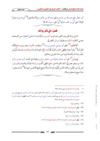 ‫‪                ‬‬
‫‪‬‬
‫‪ ‬‬
‫‪‬‬
‫‪ ‬א‪  ‬א‪FW ‬א‪ ‬א‪ ‬א‪  ‬א‪KKE ‬‬

‫א‪‬א‪‬‬

‫أﺑﻮ ﺟﻌﻔﺮ ﻋﲆ ﻋﺒﺪ اﷲ ﺑﻦ ﻋﺒﺎس وﻋﲆ ﻋﺒﺪ اﷲ ﺑﻦ ﻋﻴﺎش ﻣﻮﻻه و]ﻋـﲆ[)٢( أﰊ ﻫﺮﻳـﺮة, وﻗـﺮأ‬
‫ﱠ‬
‫ﻫﺆﻻء ﻋﲆ ُأﰊ ﺑﻦ ﻛﻌﺐ, وﻗﺮأ ُأﰊ ﻋﲆ رﺳﻮل اﷲ ‪.‬‬
‫ﱡ‬
‫ﱢ‬

‫‪W‬א‪ ‬‬

‫ﻟﻨﺎﻓﻊ رواة ﻛﺜﲑون, ﻟﻜـﻦ ﺻـﺎﺣﺐ اﻟﺘﻴـﺴﲑ, واﻹﻣـﺎم اﻟـﺸﺎﻃﺒﻲ اﺧﺘـﺎرا ﻣـﻦ أﺻـﺤﺎﺑﻪ‬
‫ّ‬

‫ﻋﻴﺴﻰ اﳌﻠﻘﺐ: ﻗﺎﻟﻮن, وﻋﺜﲈن: ورش اﳌﴫي.‬
‫ﱠ‬

‫ﱠ‬
‫َأﻣﺎ ﻗﺎﻟﻮن)٣(: ﻓﻬﻮ أﺑﻮ ﻣﻮﺳﻰ ﻋﻴﺴﻰ ﺑﻦ ﻣﻴﻨﺎ)٤(، وﻳﻠﻘﺐ: ﻗﺎﻟﻮن, وﻫﻮ رﺑﻴﺐ ﻧﺎﻓﻊ]ﻟﻘﻨﻪ‬

‫اﻟﻘﺮآن[)٥( وﻗﺮأ ﻋﻠﻴﻪ, وﻗﻴﻞ: ﻗﺎﻟﻮن ﻟﻘﺐ ﻟﻘﺒﻪ ﺑﻪ ﻧﺎﻓﻊ; ﳉﻮدة ﻗﺮاءﺗﻪ, وﻗـﺎﻟﻮن ﺑﻠـﺴﺎن اﻟـﺮوم:‬
‫ٌ‬
‫ٌ ﱠ ُ‬
‫ﱡ‬

‫ﺟﻴﺪ, وﻣﺎت ﺑﺎﳌﺪﻳﻨﺔ ﻗﺮﻳﺒﺎ ﻣﻦ ﺳﻨﺔ ﻋﴩﻳﻦ وﻣﺎﺋﺘﲔ.‬
‫ﱢ‬

‫وورش)٦(: ﻫﻮ أﺑﻮ ﺳـﻌﻴﺪ ﻋـﺜﲈن ﺑـﻦ ﺳـﻌﻴﺪ ورش, وﻳﻘـﺎل ﰲ ﻛﻨﻴﺘـﻪ: أﺑـﻮ ﻋﻤـﺮو وأﺑـﻮ‬
‫ﱢ‬
‫اﻟﻘﺎﺳﻢ, وﻫﻮ ﻣﴫي, أﺧﺬ اﻟﻘﺮاءة ﻋﻦ ﻧـﺎﻓﻊ, ﻗﻴـﻞ: ُﻟﻘـﺐ ورﺷـﺎ; ﻟـﺸﺪة ﺑﻴﺎﺿـﻪ, واﻟـﻮرش:‬
‫ﱠ‬
‫ﱞ‬

‫ﴐب ﻣﻦ اﳉﺒﻦ, وﻛﺎن اﻟﻨﺎس ﳛﺒﻮن ﻗﺮاءﺗﻪ واﻻﺳﺘﲈع إﻟﻴﻬﺎ;]ﳊﺴﻦ ﺻﻮﺗﻪ[)٧( ﻣﺎت ﺑﻤﴫ:‬
‫ُ ﱡ‬
‫ٌ‬
‫ُ‬

‫ﺳﻨﺔ ﺳﺒﻊ وﺗﺴﻌﲔ وﻣﺎﺋﺔ.‬

‫ﻣﺎﺟﺴﺘﲑ _ ﻣﺮﺍﻡ ﺍﻟﻠﻬﻴﱯ ) ﻛﺎﻣﻞ ﺍﻟﺮﺳﺎﻟﺔ.. ﺍﻟﺼﻮﺭﺓ ﺍﻟﻨﻬﺎﺋﻴﺔ ( ١٤٠‬

‫ــــــــــــــــــ‬
‫=‬
‫اﻟﻜﺒﺎر(:١/٠٨, )ﻏﺎﻳﺔ اﻟﻨﻬﺎﻳﺔ(:٢/٧٩٢.‬

‫)١( ﻫﻮ ﻳﺰﻳﺪ ﺑﻦ روﻣﺎن, أﺑﻮ روح اﳌﺪﲏ, ﻣﻮﱃ اﻟﺰﺑﲑ ﺑﻦ اﻟﻌﻮام, أﺧﺬ اﻟﻘﺮاءة ﻋﻦ: ﻋﺒﺪ اﷲ ﺑﻦ ﻋﻴﺎش, وﺳـﻤﻊ ﻣـﻦ: اﺑـﻦ‬
‫ﱡ‬
‫ﱠ‬
‫ﻋﺒــﺎس وﻋــﺮوة ﺑــﻦ اﻟــﺰﺑﲑ ‪ ,‬وروى اﻟﻘــﺮاءة ﻋﻨــﻪ: ﻧــﺎﻓﻊ وأﺑــﻮ ﻋﻤــﺮو, )ت٠٢١ﻫـــ(. ُﻳﻨﻈــﺮ: )ﻣﻌﺮﻓــﺔ اﻟﻘــﺮاء‬

‫اﻟﻜﺒﺎر(:١/٦٧, )ﻏﺎﻳﺔ اﻟﻨﻬﺎﻳﺔ(:٢/١٨٣.‬

‫)٢( زﻳﺎدة ﻣﻦ )ج(.‬

‫)٣( ُﻳﻨﻈﺮ: )ﻣﻌﺮﻓﺔ اﻟﻘﺮاء اﻟﻜﺒﺎر(:١/٥٥١, )ﻏﺎﻳﺔ اﻟﻨﻬﺎﻳﺔ(:١/٥١٦.‬

‫٧١/١١/٤٣٤١‬

‫)٤( ﰲ )ز−ج( ﺑﺰﻳﺎدة )اﳌﺪﲏ(.‬
‫)٥( زﻳﺎدة ﻣﻦ )ش−و−ج(.‬

‫)٦( ُﻳﻨﻈﺮ: )ﻣﻌﺮﻓﺔ اﻟﻘﺮاء اﻟﻜﺒﺎر(:١/٢٥١, )ﻏﺎﻳﺔ اﻟﻨﱢﻬﺎﻳﺔ(:١/٢٠٥.‬

‫‪@ @Ali Fattani‬‬

‫)٧( زﻳﺎدة ﻣﻦ )ش−و−ج(.‬

‫‪‬‬

‫٣٨‬

‫‪‬‬

 