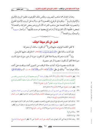 ‫‪                ‬‬
‫‪‬‬
‫‪ ‬‬
‫‪‬‬
‫‪ ‬א‪  ‬א‪FW ‬א‪ ‬א‪ ‬א‪  ‬א‪KKE ‬‬

‫א‪‬א‪‬‬

‫ِ‬
‫وﻫﺬان اﳊﺪان ﳘﺎ ﻣﺬﻫﺐ اﻟﺒﴫﻳﲔ, وﻋﻜﺲ ذﻟﻚ اﻟﻜﻮﻓﻴﻮن, ﻓﻠﻘﺒﻮا اﻟﺮوم ﺑﺎﻹﺷﲈم‬
‫َ‬

‫ِ‬
‫واﻹﺷﲈم ﺑﺎﻟﺮوم)١(. وﻳﻜﻮن ﰲ اﳌﺮﻓﻮع واﳌﻀﻤﻮم ﻻ ﻏﲑ, وﻻ ﻳﺪﺧﻞ اﻟﺮوم واﻹﺷﲈم اﳌﻔﺘﻮح‬
‫َ‬
‫َ‬
‫ﱠ‬
‫واﳌﻨــﺼﻮب; ﳋﻔــﺔ اﻟﻔﺘﺤــﺔ ﻋــﲆ ﻣــﺬﻫﺐ اﻟﻘــﺮاء; ﻷن اﻟــﺮوم ﻫــﻮ ﺑﻌــﺾ اﳊﺮﻛــﺔ, واﻟﻔﺘﺤــﺔ ﻻ‬
‫َ‬
‫)٣(‬
‫ﱢ‬
‫ﱠ‬
‫ﺗﺘﺒﻌﺾ; ﳋﻔﺘﻬﺎ; ﻷن اﻟﻘﺎرئ إذا أراد إﺧﺮاج ﺑﻌﻀﻬﺎ ﺧﺮﺟـﺖ ﺑﻜﻠﻴﺘﻬـﺎ)٢(, وأﺟـﺎز ﺳـﻴﺒﻮﻳﻪ‬
‫َ‬
‫وأﺻﺤﺎﺑﻪ روم اﻟﻔﺘﺤﺔ)٤(.‬
‫ُ‬
‫َ‬

‫‪W‬א‪ ‬‬

‫ﻻ ﲣﻠﻮ اﻟﻜﻠﻤﺔ اﳌﻮﻗﻮف ﻋﻠﻴﻬﺎ ]ﻣﻦ[)٥( أن ﺗﻜﻮن: ﺳﺎﻛﻨﺔ, أو ﻣﺘﺤﺮﻛﺔ:‬

‫ﻓﺈن ﻛﺎﻧﺖ ﺳﺎﻛﻨﺔ ﻣﺜﻞ: ‪] HL K J II‬ﺍﻹﺧﻼﺹ:٣[ ﻓﺎﻟﻮﻗﻒ ﻋﻠﻴﻬﺎ ﻛﺎﻟﻮﺻﻞ.‬

‫وإن)٦( ﻛﺎﻧﺖ ﻣﺘﺤﺮﻛﺔ وﺻـﻼ ﻓـﻼ ﲣﻠـﻮ أن ﺗﻜـﻮن: ﻣﻨﻮﻧـﺔ أو ﻏـﲑ ﻣﻨﻮﻧـﺔ, ﻓـﺈن ﻛﺎﻧـﺖ‬

‫ﻣﻨﻮﻧﺔ ﻓﻼ ﲣﻠﻮ أن ﺗﻜﻮن: ﻣﻨﺼﻮﺑﺔ أو ﻏﲑ ﻣﻨﺼﻮﺑﺔ.‬

‫ﻓﺈن ﻛﺎﻧﺖ ﻣﻨﺼﻮﺑﺔ ﻣﻨﻮﻧﺔ: أﺑﺪﻟﺖ ﺣﺎﻟﺔ اﻟﻮﻗﻒ ﻣـﻦ اﻟﺘﻨـﻮﻳﻦ أﻟﻔـﺎ, ووﻗﻔـﺖ ﻋـﲆ أﻟـﻒ‬
‫ﱠ‬

‫ﺳﺎﻛﻨﺔ ﻋﻮﺿﺎ ﻣﻨﻪ‬

‫)٧(‬

‫وذﻟﻚ ﰲ ﻣﺜﻞ: ‪] HUI‬ﺍﻟﺒﻘﺮﺓ:٥٩[, و‪] HSI‬ﺁﻝ ﻋﻤـﺮﺍﻥ:٠٣[, و‪m l kI‬‬

‫ــــــــــــــــــ‬

‫)١( ُﻳﻨﻈﺮ: )اﻟﻜﺸﻒ(:١/٤٩١, )اﻟﻨﱠﴩ(:٢/٢٥٤. وﻗﺎل أﺑﻮ ﺷﺎﻣﺔ: "وزﻋـﻢ ﺑﻌـﻀﻬﻢ أن اﺑـﻦ ﻛﻴـﺴﺎن وﻣـﻦ واﻓﻘـﻪ ﻣـﻦ‬
‫ﻣﺎﺟﺴﺘﲑ _ ﻣﺮﺍﻡ ﺍﻟﻠﻬﻴﱯ ) ﻛﺎﻣﻞ ﺍﻟﺮﺳﺎﻟﺔ.. ﺍﻟﺼﻮﺭﺓ ﺍﻟﻨﻬﺎﺋﻴﺔ ( ١٤٠‬

‫ﱠ‬
‫اﻟﻜﻮﻓﻴﲔ ﺗﺮﲨﻮا ﻋﻦ اﻹﺷﲈم ﺑﺎﻟﺮوم وﻋﻦ اﻟﺮوم ﺑﺎﻹﺷﲈم وزﻋﻤـﻮا أن ذﻟـﻚ أﻗـﺮب إﱃ اﺳـﺘﻌﲈل اﻟﻠﻔﻈـﲔ ﰲ وﺿـﻊ‬
‫ﱠ‬
‫ﱠ‬

‫ﱡ‬
‫اﻟﻠﻐﺔ وﻻ ﻣﺸﺎﺣﺔ ﰲ اﻟﺘﺴﻤﻴﺔ إذا ﻋﺮﻓﺖ اﳊﻘﺎﺋﻖ". )إﺑﺮاز اﳌﻌﺎﲏ(:١/٩٦٣.‬
‫ﱠ‬

‫)٢( ُﻳﻨﻈﺮ: )إﺑﺮاز اﳌﻌﺎﲏ(: ص٣٦٢, )اﻟﻨﱠﴩ(:٢/٥٥٤و٦٥٤.‬

‫)٣( ﻫﻮ ﻋﻤﺮو ﺑﻦ ﻋﺜﲈن اﻟﻔﺎرﳼ اﻟﺒـﴫي, أﺑـﻮ ﺑـﴩ, إﻣـﺎم اﻟﻨﺤـﻮ, روى اﻟﻘـﺮاءة ﻋـﻦ: أﰊ ﻋﻤـﺮو ﺑـﻦ اﻟﻌـﻼء واﳍـﺬﱄ,‬
‫وروى اﻟﻘﺮاءة ﻋﻨـﻪ: أﺑـﻮ ﻋﻤـﺮ اﳉﺮﻣـﻲ, ﻣـﻦ ﻣـﺼﻨﻔﺎﺗﻪ: )اﻟﻜﺘـﺎب( و)اﻟﻨﱠﺤـﻮ(, )ت ٠٨١ﻫــ(. ُﻳﻨﻈـﺮ: )ﺳـﲑ أﻋـﻼم‬

‫اﻟﻨﱡﺒﻼء(:٨/١٥٣و٢٥٣, )ﻏﺎﻳﺔ اﻟﻨﱢﻬﺎﻳﺔ(:١/٨٦٢.‬

‫)٤( إن ﻛﺎن اﻟﻘﺮاء ﻫﻢ ﻣﻦ ذﻫﺐ إﱃ ﻣﻨﻊ اﻟﺮوم ﰲ اﳌﻔﺘﻮح واﳌﻨﺼﻮب, ﻓﻴﻔﻬﻢ ﻣﻦ ذﻟﻚ أن ﻏﲑ اﻟﻘﺮاء أﺟﺎزوه ﻓﻴﻬﲈ, وﻫﻢ‬
‫اﻟﻨﺤﻮﻳــﻮن وﻋــﲆ رأﺳــﻬﻢ ﺳــﻴﺒﻮﻳﻪ, وﻗــﺪ ﺑــﲔ اﻟــﺪاﲏ اﺧــﺘﻼف اﻟﻘــﺮاء واﻟﻨﺤــﻮﻳﲔ ﰲ اﺳــﺘﻌﲈل اﻟــﺮوم. ُﻳﻨﻈــﺮ:‬

‫٧١/١١/٤٣٤١‬

‫)اﻟﻜﺘﺎب(:٤/٢٧١, )ﺟﺎﻣﻊ اﻟﺒﻴﺎن/ﻟﻠﺪاﲏ(: ص٤٨٣, )ﴍح اﻟﺪرر اﻟﻠﻮاﻣﻊ(:٢/٣٨٦.‬

‫)٥( زﻳﺎدة ﻣﻦ )ج(.‬

‫)٦( ﰲ )ط( )ﻛﺄن(.‬

‫‪@ @Ali Fattani‬‬

‫)٧( وﻫﺬه اﳊﺎﻟﺔ اﻟﺮاﺑﻌﺔ اﻟﺘﻲ أﺷﺎر إﻟﻴﻬﺎ ﰲ ﺑﺎب: )اﻟﻮﻗﻒ ﻋﲆ أواﺧﺮ اﻟﻜﻠﻢ(: ص٠٩. ُﻳﻨﻈﺮ: )ﺟـﺎﻣﻊ اﻟﺒﻴـﺎن/ﻟﻠـﺪاﲏ(:‬

‫=‬

‫‪‬‬

‫٥٩‬

‫‪‬‬

 