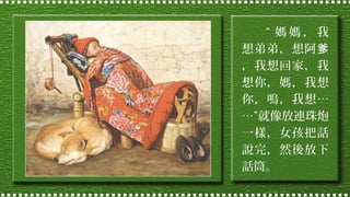 “ 媽媽，我
想弟弟，想阿爹
，我想回家，我
想你，媽，我想
你，嗚，我想…
…”就像放連珠炮
一樣，女孩把話
說完，然後放下
話筒。

 