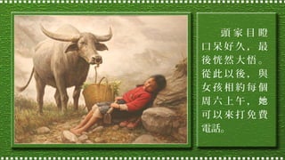 頭家目瞪
口呆好久，最
後恍然大悟。
從此以後，與
女孩相約每個
周六上午，她
可以來打免費
電話。

 