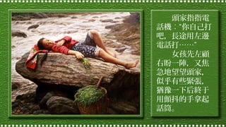頭家指指電
話機︰“你自己打
吧，長途用左邊
電話打……”
女孩先左顧
右盼一陣，又焦
急地望望頭家，
似乎有些緊張，
猶豫一下后終于
用顫抖的手拿起
話筒。

 