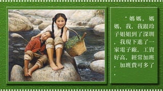 “ 媽媽，媽
媽，我，我跟玲
子姐姐到了深圳
，我現下進了一
家電子廠，工資
好高，經常加班
，加班費可多了
，

 