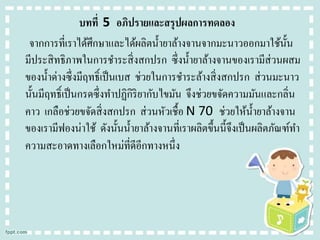 บทที่ 5 อภิปรายและสรุปผลการทดลอง
จากการที่เราได้ศึกษาและได้ผลิตน้ ายาล้างจานจากมะนาวออกมาใช้น้ น
ั
มีประสิ ทธิภาพในการชาระสิ่ งสกปรก ซึ่งน้ ายาล้างจานของเรามีส่วนผสม
ของน้ าด่างซึ่งมีฤทธิ์เป็ นเบส ช่วยในการชาระล้างสิ่ งสกปรก ส่ วนมะนาว
นั้นมีฤทธิ์เป็ นกรดซึ่งทาปฏิกิริยากับไขมัน จึงช่วยขจัดความมันและกลิ่น
คาว เกลือช่วยขจัดสิ่ งสกปรก ส่ วนหัวเชื้อ N 70 ช่วยให้น้ ายาล้างจาน
ของเรามีฟองน่าใช้ ดังนั้นน้ ายาล้างจานที่เราผลิตขึ้นนี้จึงเป็ นผลิตภัณฑ์ทา
ความสะอาดทางเลือกใหม่ที่ดีอีกทางหนึ่ง

 