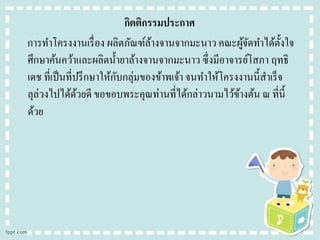 กิตติกรรมประกาศ
การทาโครงงานเรื่ อง ผลิตภัณฑ์ลางจานจากมะนาว คณะผูจดทาได้ต้ งใจ
้
้ั
ั
ศึกษาค้นคว้าและผลิตน้ ายาล้างจานจากมะนาว ซึ่งมีอาจารย์โสภา ฤทธิ
ั
เดช ที่เป็ นที่ปรึ กษาให้กบกลุ่มของข้าพเจ้า จนทาให้โครงงานนี้สาเร็ จ
ลุล่วงไปได้ดวยดี ขอขอบพระคุณท่านที่ได้กล่าวนามไว้ขางต้น ณ ที่น้ ี
้
้
ด้วย

 