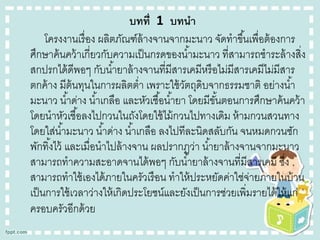 บทที่ 1 บทนำ
โครงงานเรื่ อง ผลิตภัณฑ์ล้างจานจากมะนาว จัดทาขึ ้นเพื่อต้ องการ
ศึกษาค้ นคว้ าเกี่ยวกับความเป็ นกรดของน ้ามะนาว ที่สามารถชาระล้ างสิง
่
สกปรกได้ ดีพอๆ กับน ้ายาล้ างจานที่มีสารเคมีหรื อไม่มีสารเคมีไม่มีสาร
ตกค้ าง มีต้นทุนในการผลิตต่า เพราะใช้ วตถุดิบจากธรรมชาติ อย่างน ้า
ั
มะนาว น ้าด่าง น ้าเกลือ และหัวเชื ้อน ้ายา โดยมีขนตอนการศึกษาค้ นคว้ า
ั้
โดยนาหัวเชื ้อลงไปกวนในถังโดยใช้ ไม้ กวนไปทางเดิม ห้ ามกวนสวนทาง
โดยใส่น ้ามะนาว น ้าด่าง น ้าเกลือ ลงไปทีละนิดสลับกัน จนหมดกวนซัก
พักทิ ้งไว้ และเมื่อนาไปล้ างจาน ผลปรากฏว่า น ้ายาล้ างจานจากมะนาว
สามารถทาความสะอาดจานได้ พอๆ กับน ้ายาล้ างจานที่มีสารเคมี ซึง
่
สามารถทาใช้ เองได้ ภายในครัวเรื อน ทาให้ ประหยัดค่าใช่จ่ายภายในบ้ าน
เป็ นการใช้ เวลาว่างให้ เกิดประโยชน์และยังเป็ นการช่วยเพิ่มรายได้ ให้ แก่
ครอบครัวอีกด้ วย

 