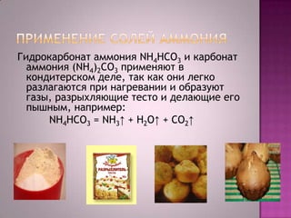Гидрокарбонат аммония NH4HCO3 и карбонат
аммония (NH4)2CO3 применяют в
кондитерском деле, так как они легко
разлагаются при нагревании и образуют
газы, разрыхляющие тесто и делающие его
пышным, например:
NH4HCO3 = NH3↑ + Н2O↑ + CO2↑

 