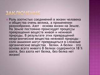 

Роль азотистых соединений в жизни человека
и общества очень велика, а применении
разнообразно. Азот – основа жизни на Земле.
На Земле постоянно происходят процессы
превращения веществ живой и неживой
природы. В результате этих превращений
неорганические вещества неживой природы –
соли аммония могут превращаться в сложные
органические вещества – белки. А белки – это
основа всего живого В белках содержится 18 %
азота. Без азота нет белка, без белка нет
жизни!

 