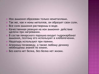 









Ион аммония образован только неметаллами.
Так же, как и ионы металлов, он образует свои соли.
Все соли аммония растворимы в воде.
Качественная реакция на ион аммония- действие
щелочи при нагревании.
В состав пекарского порошка входит гидрокарбонат
аммония, поэтому его используют в хлебопечении.
Нашатырь используют при паянии.
Агроному-почвоведу, а также любому дачнику
необходимы знания по химии.
Без азота нет белка, без белка нет жизни.

 