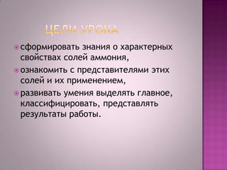  сформировать

знания о характерных
свойствах солей аммония,
 ознакомить с представителями этих
солей и их применением,
 развивать умения выделять главное,
классифицировать, представлять
результаты работы.

 