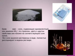 Соли
ния — соли, содержащие одновалентный
ион аммония NH4+; по строению, цвету и другим
свойствам они похожи на соответствующие соли
калия.
Все соли аммония растворимы в воде, полностью
диссоциируют в водном растворе.

 