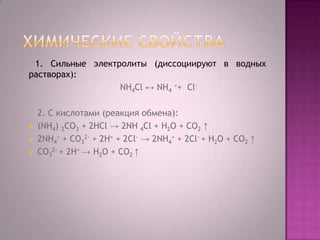 1. Сильные электролиты (диссоциируют в водных
растворах):
NH4Cl ↔ NH4 ++ Cl-





2. С кислотами (реакция обмена):
(NH4) 2CO3 + 2НCl → 2NH 4Cl + Н2O + CO2 ↑
2NH4+ + CO32- + 2H+ + 2Cl- → 2NH4+ + 2Cl- + Н2O + CO2 ↑
CO32- + 2H+ → Н2O + CO2 ↑

 