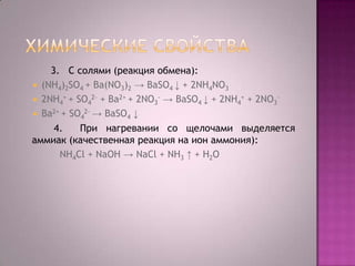 3. C солями (реакция обмена):
 (NH4)2SO4 + Ba(NO3)2 → BaSO4 ↓ + 2NH4NO3
 2NH4+ + SO42- + Ba2+ + 2NO3- → BaSO4 ↓ + 2NH4+ + 2NO3 Ba2+ + SO42- → BaSO4 ↓
4.
При нагревании со щелочами выделяется
аммиак (качественная реакция на ион аммония):
NH4Cl + NaOH → NaCl + NH3 ↑ + Н2O

 