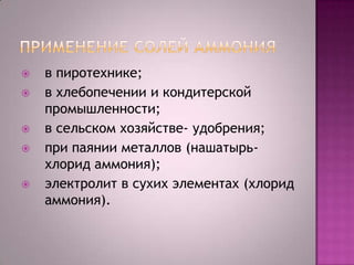 







в пиротехнике;
в хлебопечении и кондитерской
промышленности;
в сельском хозяйстве- удобрения;
при паянии металлов (нашатырьхлорид аммония);
электролит в сухих элементах (хлорид
аммония).

 