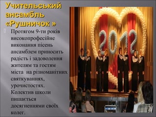 Учительський
ансамбль
«Рушничок »

 Протягом 9-ти років
високопрофесійне
виконання пісень
ансамблем приносить
радість і задоволення
жителям та гостям
міста на різноманітних
святкуваннях,
урочистостях.
Колектив школи
пишається
досягненнями своїх
колег.

 