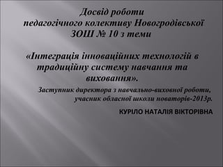 Досвід роботи
педагогічного колективу Новогродівської
ЗОШ № 10 з теми
«Інтеграція інноваційних технологій в
традиційну систему навчання та
виховання».
Заступник директора з навчально-виховної роботи,
учасник обласної школи новаторів-2013р.

 КУРІЛО НАТАЛІЯ ВІКТОРІВНА

 