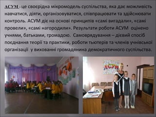 АСУМ - це своєрідна мікромодель суспільства, яка дає можливість

навчатися, діяти, організовуватися, співпрацювати та здійснювати
контроль. АСУМ діє на основі принципів «самі вигадали», «самі
провели», «самі нагородили». Результати роботи АСУМ оцінено
учнями, батьками, громадою. Самоврядування – дієвий спосіб
поєднання теорії та практики, роботи тьютерів та членів учнівської
організації у вихованні громадянина демократичного суспільства.

 