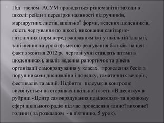 

Під гаслом АСУМ проводяться різноманітні заходи в
школі: рейди з перевірки наявності підручників,
маршрутних листів, шкільної форми, ведення щоденників,
якість чергування по школі, виконання санітарногігієнічних норм перед вживанням їжі у шкільній їдальні,
запізнення на уроки (з метою реагування батьків на цей
факт з жовтня 2012 р. чергові учні ставлять штамп в
щоденниках), аналіз ведення рапортичок та рівень
організації самоврядування у класах, проведення бесід з
порушниками дисципліни і порядку, тематичних вечорів,
фестивалів та акцій. Підбиття підсумків контролю
висвічується на сторінках шкільної газети «В десятку» в
рубриці «Центр самоврядування повідомляє» та в живому
ефірі шкільного радіо під час проведення єдиної виховної
години ( за розкладом - в п'ятницю, 5 урок).

 