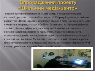 В школі постійно розвивається Медіа-центр, в склад якого входить
шкільний прес-центр газети «В десятку» з 2004 року існування та шкільна
радіостудія «Волна Драйва», яка плідно працює 3 роки (має свій сайт, може
виходити в Інтернет, а також в Online). Пізнавальні та інформаційні радіо
лінійки з різними рубриками у прямому ефірі, поздоровлення учнів та
вчителів з днем народження та перемогами, різні оголошення, звіти,
підведення підсумків, висловлювання подяк, музичний комплекс зарядки стали для нас звичними. Медіа-центр - це студія, в якій обладнано робочі
місця звукорежисера та верстальника газети, встановлено мікрофони, Webкамеру, розміщено яскравий банер на стіні студії.

 