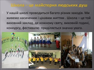 

У нашій школі проводиться багато різних заходів. Ми
живемо насиченим і цікавим життям . Школа – це той
виховний заклад, де кожному святу, виховній годині,
конкурсу, фестивалю приділяється значна увага.

 