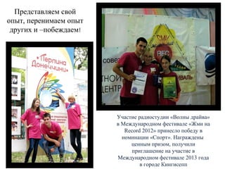 Представляем свой
опыт, перенимаем опыт
других и –побеждаем!

Участие радиостудии «Волны драйва»
в Международном фестивале «Жми на
Record 2012» принесло победу в
номинации «Спорт». Награждены
ценным призом, получили
приглашение на участие в
Международном фестивале 2013 года
в городе Кингисепп

 
