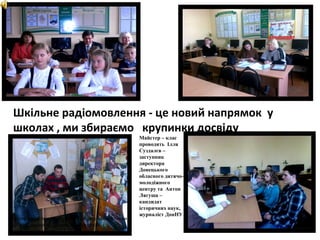 Шкільне радіомовлення - це новий напрямок у
школах , ми збираємо крупинки досвіду
.

Мастер-класс проводит А.Лягуша -журналист, медиаэксперт, редактор Донецкой областной
телерадиокомпании

Майстер – клас
проводять Ілля
Суздалєв –
заступник
директора
Донецького
обласного дитячомолодіжного
центру та Антон
Лягуша –
кандидат
історичних наук,
журналіст ДонНУ

 