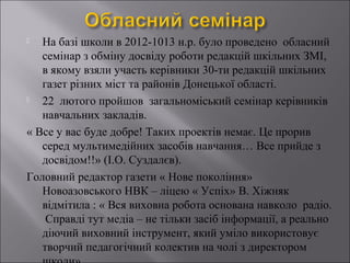 На базі школи в 2012-1013 н.р. було проведено обласний
семінар з обміну досвіду роботи редакцій шкільних ЗМІ,
в якому взяли участь керівники 30-ти редакцій шкільних
газет різних міст та районів Донецької області.

22 лютого пройшов загальноміський семінар керівників
навчальних закладів.
« Все у вас буде добре! Таких проектів немає. Це прорив
серед мультимедійних засобів навчання… Все прийде з
досвідом!!» (І.О. Суздалєв).
Головний редактор газети « Нове покоління»
Новоазовського НВК – ліцею « Успіх» В. Хіжняк
відмітила : « Вся виховна робота основана навколо радіо.
Справді тут медіа – не тільки засіб інформації, а реально
діючий виховний інструмент, який уміло використовує
творчий педагогічний колектив на чолі з директором


 