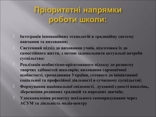 







Інтеграція інноваційних технологій в традиційну систему
навчання та виховання;
Системний підхід до виховання учнів, підготовка їх до
самостійного життя, з метою задовольнити актуальні потреби
суспільства;
Реалізація особистісно-орієнтованого підходу до розвитку
творчих здібностей школярів; виховання гармонічної
особистості, громадянина України, готового до ініціативної
соціальної та професійної діяльності в сучасному суспільстві;
Формування національної свідомості, духовної єдності поколінь,
збереження родинних традицій та народних звичаїв;
Удосконалення розвитку шкільного самоврядування через
АСУМ та діяльність медіа-центру

 