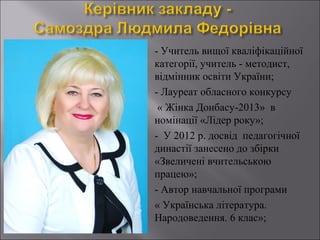 









- Учитель вищої кваліфікаційної
категорії, учитель - методист,
відмінник освіти України;
- Лауреат обласного конкурсу
« Жінка Донбасу-2013» в
номінації «Лідер року»;
- У 2012 р. досвід педагогічної
династії занесено до збірки
«Звеличені вчительською
працею»;
- Автор навчальної програми
« Українська література.
Народоведення. 6 клас»;

 