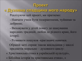 Реалізуючи цей проект, ми прагнемо:
- - Навчати учнів бути толерантними, чуйними та
добрими;
- - Виховувати у дітей повагу до шанування
народних традицій, любов до рідного краю, його
історії;
- - Розвивати пошуков -краєзнавчі навички.
Обраній меті сприяє також викладання у школі
предметів морально – духовного циклу:
« Християнська етика в українській культурі»,
« Біблійна історія та християнська етика», «


 