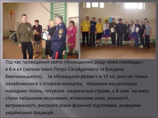 Під час проведення свята «Козацькому роду нема переводу»
в 6-х кл (загони імені Петра Сагайдачного та Богдана
Хмельницького), та «Козацьких розваг» в 10 кл, учні не тільки
ознайомилися з історією козацтва, показали інсценізацію
народних пісень, готували національні страви, а й самі на мить
стали «вільними козаками», втіленням сили, мужності,
витриманості, високого рівня фізичної підготовки, знавцями
українських традицій.

 