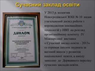 

У 2013 р. колектив
Новогродівської ЗОШ № 10 надав
узагальнений досвід роботи з
впровадження інноваційних
технологій у НВП на розгляд
організаційному комітету ІV
Міжнародної виставки
« Сучасний заклад освіти – 2013»
та отримав диплом лауреата за
вагомий внесок у розвиток
національної освіти, а школу
занесено до Державного переліку
сучасних закладів освіти.

 
