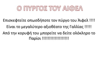 Επισκεφτείτε οπωσδήποτε τον πύργο του Άιφελ !!!!
Είναι το μεγαλύτερο αξιοθέατο της Γαλλίας !!!!!
Από την κορυφή του μπορείτε να δείτε ολόκληρο το
Παρίσι !!!!!!!!!!!!!!!!!!!

 