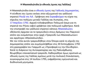 Η Μασσαλιώτιδα (ο εθνικός ύμνος της Γαλλίας)
Η Μασσαλιώτιδα είναι ο εθνικός ύμνος της Γαλλικής Δημοκρατίας.
Η σύνθεση του ύμνου ανήκει στον αξιωματικό του γαλλικού
στρατού Ρουζέ ντε Λιλ . Γράφτηκε στο Στρασβούργο τη νύχτα της
κήρυξης του πολέμου μεταξύ Γαλλίας και Αυστρίας, στις
17 Απριλίου 1792. Αρχικά τιτλοφορήθηκε Πολεμικό άσμα για τη
στρατιά του Ρήνου αφού γράφτηκε σαν πολεμικό εμβατήριο. Κατά
την επιστροφή του γαλλικού στρατού κάποιοι Μασσαλιώτες
εθελοντές άρχισαν να το τραγουδούν στους δρόμους του Παρισιού
οπότε και ονομάστηκε στην αρχή «Τραγούδι των Μασσαλιωτών»
και αργότερα «Μασσαλιώτιδα».
Με τον τίτλο αυτόν τραγουδήθηκε στην Όπερα κατά τη κήρυξη της
Δημοκρατίας οπότε και συμπεριλήφθηκε στις 30 Σεπτεμβρίου 1792
στη χορογραφία του Γκαρμιέλ ως «Προσφορά εις την Ελευθερία».
Κατά τη διάρκεια της Αυτοκρατορίας και της Παλινόρθωσης
θεωρήθηκε επαναστατικό τραγούδι. Καθιερώθηκε όμως οριστικά ως
εθνικός ύμνος της Γαλλίας αμέσως μετά την Ιουλιανή Επανάσταση,
συγκεκριμένα στις 14 Ιουλίου 1795, εκφράζοντας ειρηνιστικά και
διεθνιστικά μηνύματα.

 