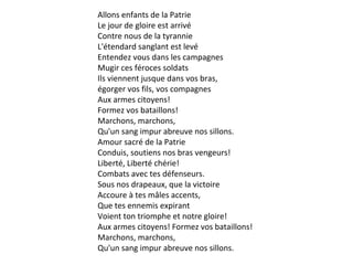 Allons enfants de la Patrie
Le jour de gloire est arrivé
Contre nous de la tyrannie
L'étendard sanglant est levé
Entendez vous dans les campagnes
Mugir ces féroces soldats
Ils viennent jusque dans vos bras,
égorger vos fils, vos compagnes
Aux armes citoyens!
Formez vos bataillons!
Marchons, marchons,
Qu'un sang impur abreuve nos sillons.
Amour sacré de la Patrie
Conduis, soutiens nos bras vengeurs!
Liberté, Liberté chérie!
Combats avec tes défenseurs.
Sous nos drapeaux, que la victoire
Accoure à tes mâles accents,
Que tes ennemis expirant
Voient ton triomphe et notre gloire!
Aux armes citoyens! Formez vos bataillons!
Marchons, marchons,
Qu'un sang impur abreuve nos sillons.

 