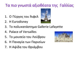 Τα πιο γνωστά αξιοθέατα της Γαλλίας
1.
2.
3.
4.
5.
6.
7.

Ο Πύργος του Άιφελ
Η Eurodisney
Το πολυκατάστημα Gallerie Lafayette
Palace of Versailles
Το μουσείο του Λούβρου
Η Παναγία των Παρισίων
Η Αψίδα του Θριάμβου

 