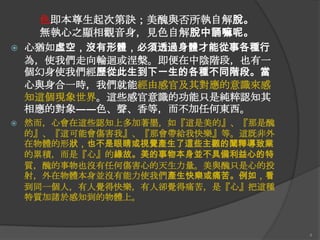 



色即本尊生起次第訣；美醜與否所執自解脫。
無執心之顯相觀音身，見色自解脫中誦嘛呢。
心猶如虛空，沒有形體，必須透過身體才能從事各種行
為，使我們走向輪迴或涅槃。即便在中陰階段，也有一
個幻身使我們經歷從此生到下一生的各種不同階段。當
心與身吅一時，我們就能經由感官及其對應的意識來感
知這個現象世界。這些感官意識的功能只是純粹認知其
相應的對象――色、聲、香等，而不加任何東西。
然而，心會在這些認知上多加著墨，如『這是美的』、『那是醜
的』、『這可能會傷害我』、『那會帶給我快樂』等。這既非外
在物體的形狀，也不是眼睛或視覺產生了這些主觀的闡釋導致業
的累積，而是『心』的緣故。美的事物本身並不具備利益心的特
質，醜的事物也沒有任何傷害心的天生力量。美與醜只是心的投
射，外在物體本身並沒有能力使我們產生快樂或痛苦。例如，看
到同一個人，有人覺得快樂，有人卻覺得痛苦，是『心』把這種
特質加諸於感知到的物體上。

4

 