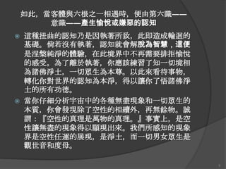 如此，當客體與六根之一相遇時，便由第六識――
意識――產生愉悅或嫌惡的認知




這種扭曲的認知乃是因執著所致，此即造成輪迴的
基礎。倘若沒有執著，認知就會解脫為智慧，這便
是涅槃純淨的體驗，在此境界中不再需要排拒愉悅
的感受。為了離於執著，你應該練習了知一切境相
為諸佛淨土，一切眾生為本尊。以此來看待事物，
轉化你對世界的認知為本淨，得以讓你了悟諸佛淨
土的所有功德。
當你仔細分析宇宙中的各種無盡現象和一切眾生的
本質，你會發現除了空性的相續外，再無餘物。誠
謂：『空性的真理是萬物的真理。』事實上，是空
性讓無盡的現象得以顯現出來。我們所感知的現象
界是空性任運的展現，是淨土，而一切男女眾生是
觀世音和度母。
5

 