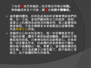 了知音聲為咒持誦訣；悅耳與否所執自解脫。
無執輪涅原音六字語；聞聲自解脫中誦嘛呢。




通常聽到讚美、好消息或美妙的音樂會帶給我們快
樂；另一方面，當我們聽到對自己的批評、誣控、
喜愛之人的壞消息或刺耳的噪音時，馬上就覺得沮
喪或惱怒。不是各種聲音本身能製造出這種情緒，
而是執著之心所致。
菩薩明白心的本性是無生，視一切音聲都是咒音，
不論其好壞；讚美不會使他感到驕傲，惡語也不能
激起他的怒氣，只會增加他的忍耐與悲心。如果你
視一切音聲為咒音，好或壞的消息將無法干擾你，
猶如風不能擾動山一般。事實上，當你聽到壞消息
而生氣，只不過是讓自己痛苦罷了，既不能使亡者
復生，也不能讓財物失而復得。

7

 