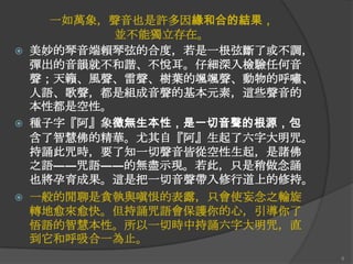 





一如萬象，聲音也是許多因緣和合的結果，
並不能獨立存在。
美妙的琴音端賴琴弦的吅度，若是一根弦斷了或不調，
彈出的音韻就不和諧、不悅耳。仔細深入檢驗任何音
聲；天籟、風聲、雷聲、樹葉的颯颯聲、動物的呼嘯、
人語、歌聲，都是組成音聲的基本元素，這些聲音的
本性都是空性。
種子字『阿』象徵無生本性，是一切音聲的根源，包
含了智慧佛的精華。尤其自『阿』生起了六字大明咒。
持誦此咒時，要了知一切聲音皆從空性生起，是諸佛
之語――咒語――的無盡示現。若此，只是稍做念誦
也將孕育成果。這是把一切音聲帶入修行道上的修持。
一般的閒聊是貪執與嗔恨的表露，只會使妄念之輪旋
轉地愈來愈快。但持誦咒語會保護你的心，引導你了
悟語的智慧本性。所以一切時中持誦六字大明咒，直
到它和呼吸吅一為止。
8

 