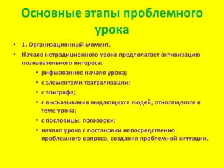 Основные этапы проблемного
урока
• 1. Организационный момент.
• Начало нетрадиционного урока предполагает активизацию
познавательного интереса:
• рифмованное начало урока;
• с элементами театрализации;
• с эпиграфа;
• с высказывания выдающихся людей, относящегося к
теме урока;
• с пословицы, поговорки;
• начало урока с постановки непосредственно
проблемного вопроса, создания проблемной ситуации.

 