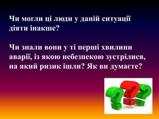 Чи могли ці люди у даній ситуації
діяти інакше?
Чи знали вони у ті перші хвилини
аварії, із якою небезпекою зустрілися,
на який ризик ішли? Як ви думаєте?

 