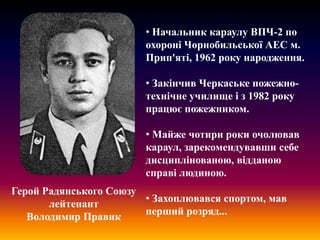 • Начальник караулу ВПЧ-2 по
охороні Чорнобильської АЕС м.
Прип'яті, 1962 року народження.
• Закінчив Черкаське пожежнотехнічне училище і з 1982 року
працює пожежником.
• Майже чотири роки очолював
караул, зарекомендувавши себе
дисциплінованою, відданою
справі людиною.
Герой Радянського Союзу
• Захоплювався спортом, мав
лейтенант
перший розряд...
Володимир Правик

 