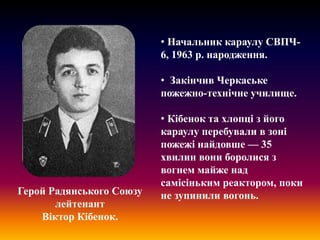 • Начальник караулу СВПЧ6, 1963 р. народження.
• Закінчив Черкаське
пожежно-технічне училище.

Герой Радянського Союзу
лейтенант
Віктор Кібенок.

• Кібенок та хлопці з його
караулу перебували в зоні
пожежі найдовше — 35
хвилин вони боролися з
вогнем майже над
самісіньким реактором, поки
не зупинили вогонь.

 