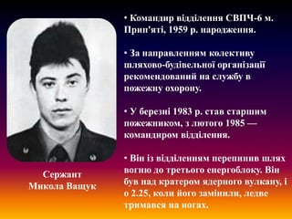 • Командир відділення СВПЧ-6 м.
Прип'яті, 1959 р. народження.

• За направленням колективу
шляхово-будівельної організації
рекомендований на службу в
пожежну охорону.
• У березні 1983 р. став старшим
пожежником, з лютого 1985 —
командиром відділення.

Сержант
Микола Ващук

• Він із відділенням перепинив шлях
вогню до третього енергоблоку. Він
був над кратером ядерного вулкану, і
о 2.25, коли його замінили, ледве
тримався на ногах.

 