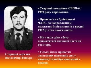 • Старший пожежник СВПЧ-6,
1959 року народження.
• Працював на будівництві
ЧАЕС, за направленням
колективу будівельників у грудні
1982 р. став пожежником.

• Він також діяв з боку
пошкодженої активної частини
реактора.
Старший сержант
Володимир Тишура

• Тільки після прибуття
додаткових пожежних сил у
тяжкому стані був вивезений з
пожежі.

 