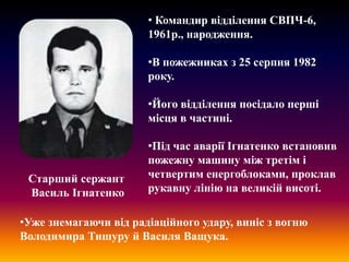 • Командир відділення СВПЧ-6,
1961р., народження.

•В пожежниках з 25 серпня 1982
року.
•Його відділення посідало перші
місця в частині.

Старший сержант
Василь Ігнатенко

•Під час аварії Ігнатенко встановив
пожежну машину між третім і
четвертим енергоблоками, проклав
рукавну лінію на великій висоті.

•Уже знемагаючи від радіаційного удару, виніс з вогню
Володимира Тишуру й Василя Ващука.

 