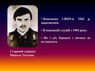 • Пожежник СВПЧ-6,
народження.

1962

р.

• В пожежній службі з 1984 року.
• Як і усі, боровся з вогнем до
останнього.
Старший сержант
Микола Титенок

 