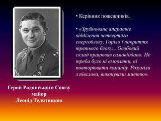 • Керівник пожежників.

• «Зруйноване апаратне
відділення четвертого
енергоблоку. Горіло і покриття
третього блоку... Особовий
склад працював самовіддано. Не
треба було ні вмовляти, ні
повторювати команду. Розуміли
з півслова, виконували миттю».
Герой Радянського Союзу
майор
Леонід Телятников

 