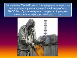 За нормами МАГАТЕ викид 1 кг ядерного палива – це
вже трагедія, а у випадку аварії на 4 енергоблоці
ЧАЕС його було викинуто, як, свідчать підрахунки
вчених, в атмосферу (як мінімум) 11 тон.

 